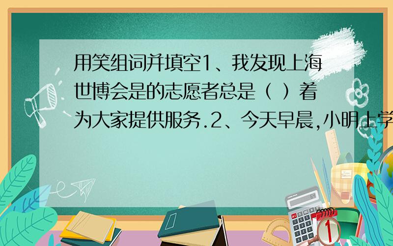 用笑组词并填空1、我发现上海世博会是的志愿者总是（ ）着为大家提供服务.2、今天早晨,小明上学迟到了,他狼狈的样子引得全