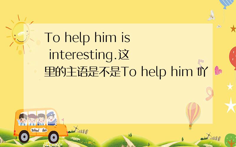 To help him is interesting.这里的主语是不是To help him 吖