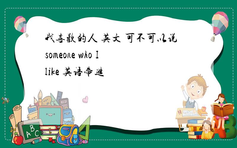 我喜欢的人 英文 可不可以说someone who I like 英语帝进