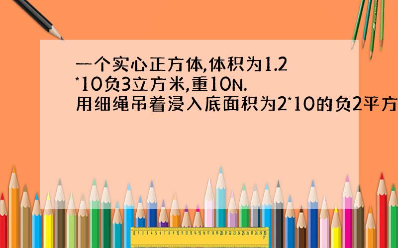 一个实心正方体,体积为1.2*10负3立方米,重10N.用细绳吊着浸入底面积为2*10的负2平方米的盛水容器中,有3分之