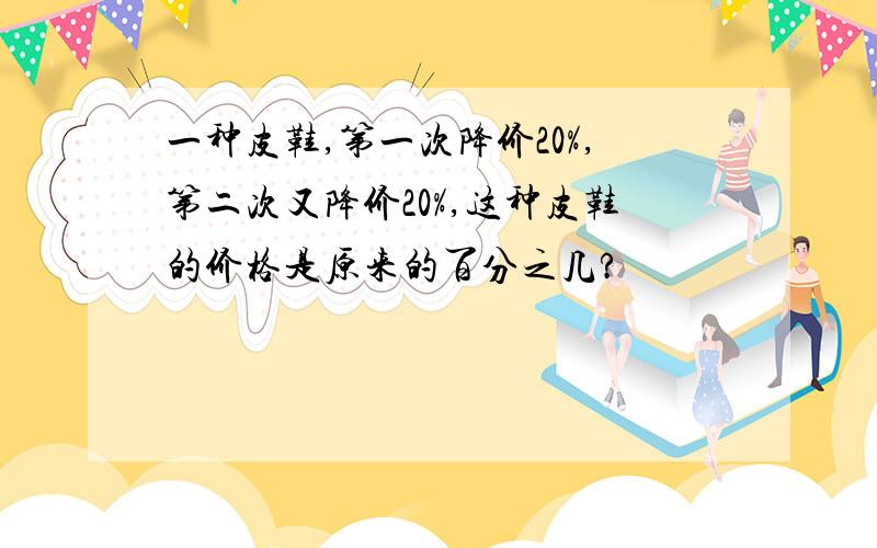 一种皮鞋,第一次降价20%,第二次又降价20%,这种皮鞋的价格是原来的百分之几?