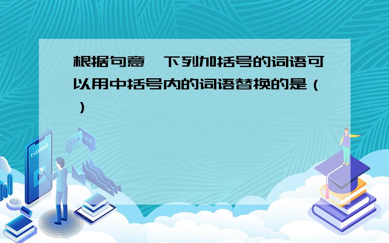 根据句意,下列加括号的词语可以用中括号内的词语替换的是（）