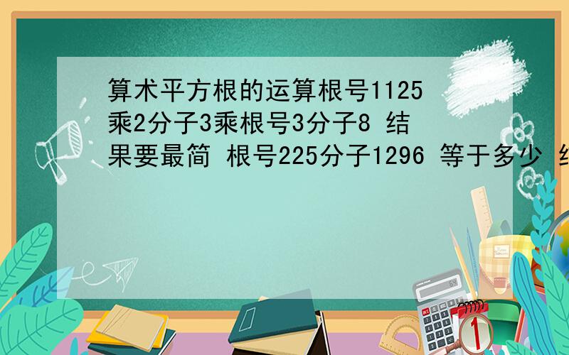 算术平方根的运算根号1125乘2分子3乘根号3分子8 结果要最简 根号225分子1296 等于多少 结果最简不是啊 回答