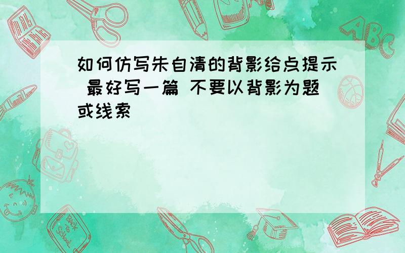 如何仿写朱自清的背影给点提示 最好写一篇 不要以背影为题或线索