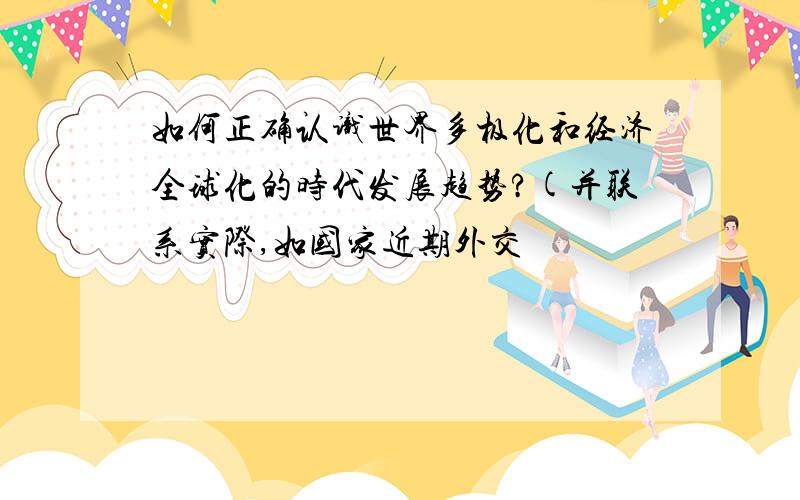 如何正确认识世界多极化和经济全球化的时代发展趋势?(并联系实际,如国家近期外交