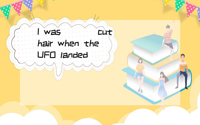 I was___(cut )hair when the UFO landed