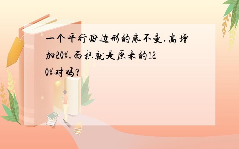 一个平行四边形的底不变,高增加20%,面积就是原来的120%对吗?