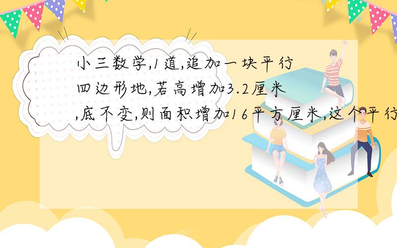 小三数学,1道,追加一块平行四边形地,若高增加3.2厘米,底不变,则面积增加16平方厘米,这个平行四边形底是多少?