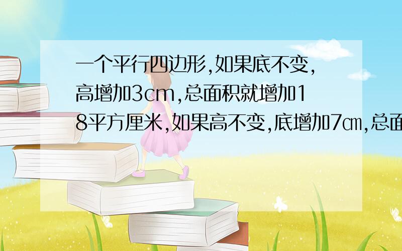 一个平行四边形,如果底不变,高增加3cm,总面积就增加18平方厘米,如果高不变,底增加7㎝,总面积增加21平