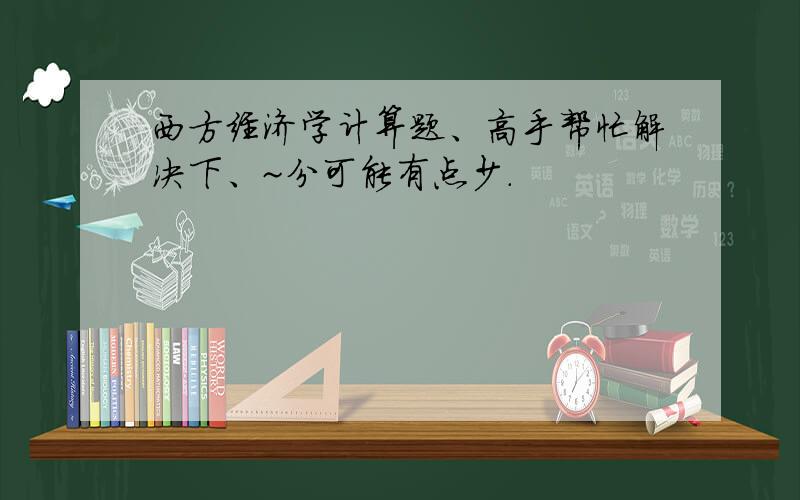 西方经济学计算题、高手帮忙解决下、~分可能有点少.