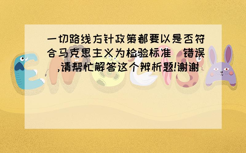 一切路线方针政策都要以是否符合马克思主义为检验标准（错误）,请帮忙解答这个辨析题!谢谢