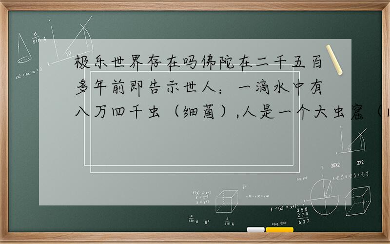 极乐世界存在吗佛陀在二千五百多年前即告示世人：一滴水中有八万四千虫（细菌）,人是一个大虫窟（肉体内有几十种寄生虫）,人出