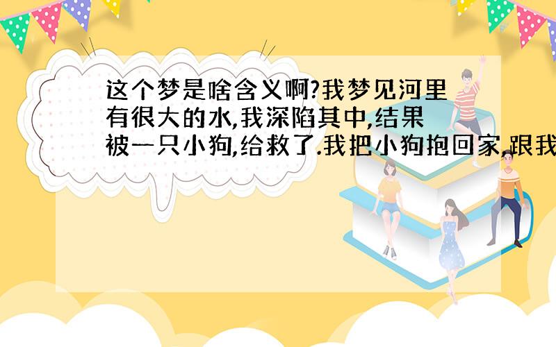 这个梦是啥含义啊?我梦见河里有很大的水,我深陷其中,结果被一只小狗,给救了.我把小狗抱回家,跟我一起睡,我还帮他把尿.发