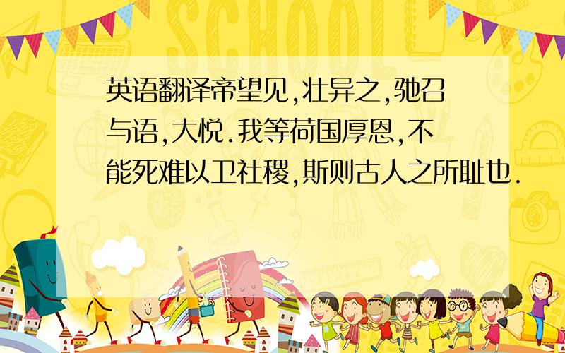 英语翻译帝望见,壮异之,驰召与语,大悦.我等荷国厚恩,不能死难以卫社稷,斯则古人之所耻也.