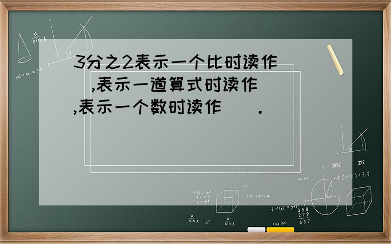 3分之2表示一个比时读作（ ）,表示一道算式时读作（ ）,表示一个数时读作（）.