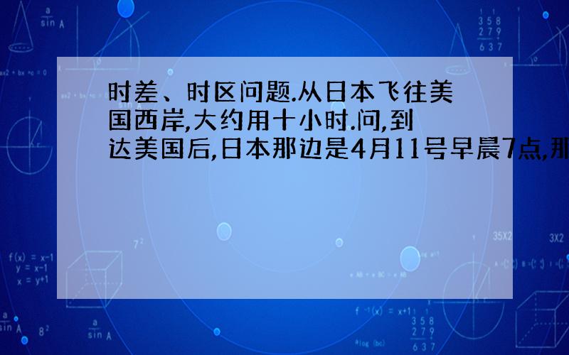 时差、时区问题.从日本飞往美国西岸,大约用十小时.问,到达美国后,日本那边是4月11号早晨7点,那么,美国那边是几月几号