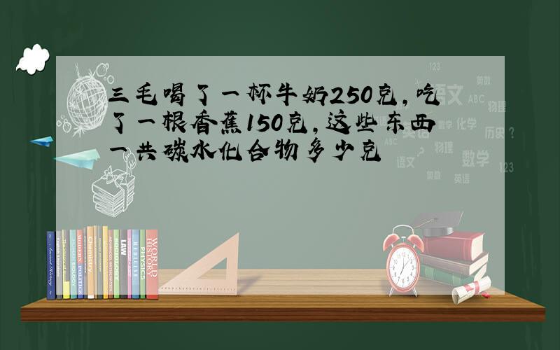 三毛喝了一杯牛奶250克,吃了一根香蕉150克,这些东西一共碳水化合物多少克