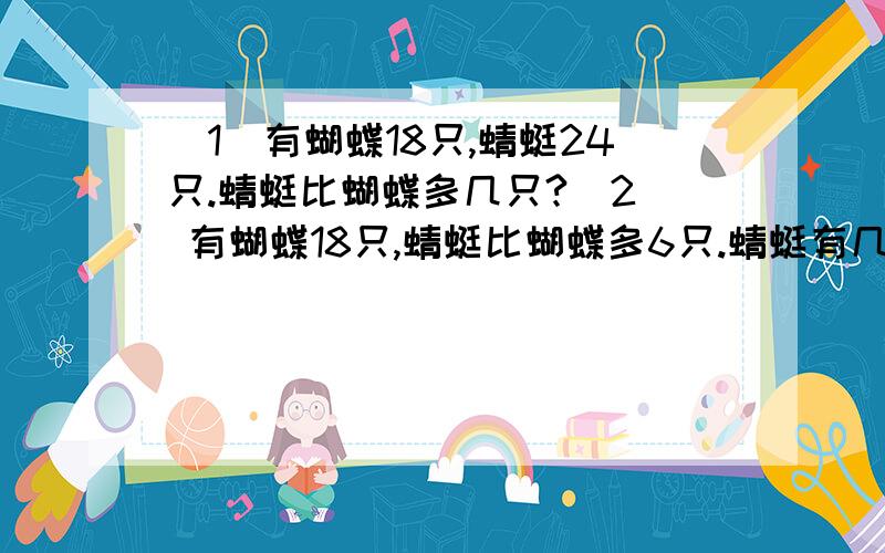 （1）有蝴蝶18只,蜻蜓24只.蜻蜓比蝴蝶多几只?（2） 有蝴蝶18只,蜻蜓比蝴蝶多6只.蜻蜓有几只?（3）有蜻蜓24只