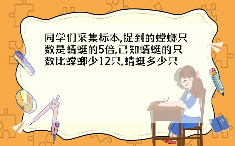 同学们采集标本,捉到的螳螂只数是蜻蜓的5倍,已知蜻蜓的只数比螳螂少12只,蜻蜓多少只