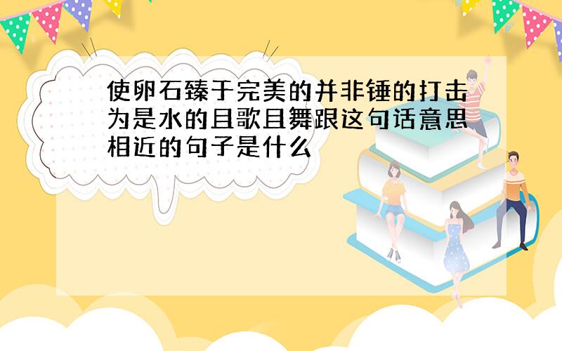 使卵石臻于完美的并非锤的打击为是水的且歌且舞跟这句话意思相近的句子是什么