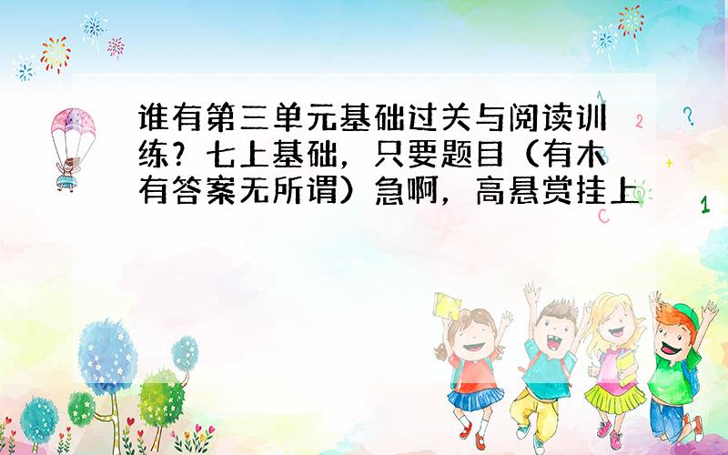 谁有第三单元基础过关与阅读训练？七上基础，只要题目（有木有答案无所谓）急啊，高悬赏挂上