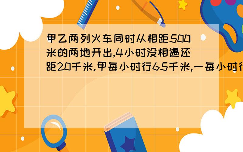 甲乙两列火车同时从相距500米的两地开出,4小时没相遇还距20千米.甲每小时行65千米,一每小时行多少千米