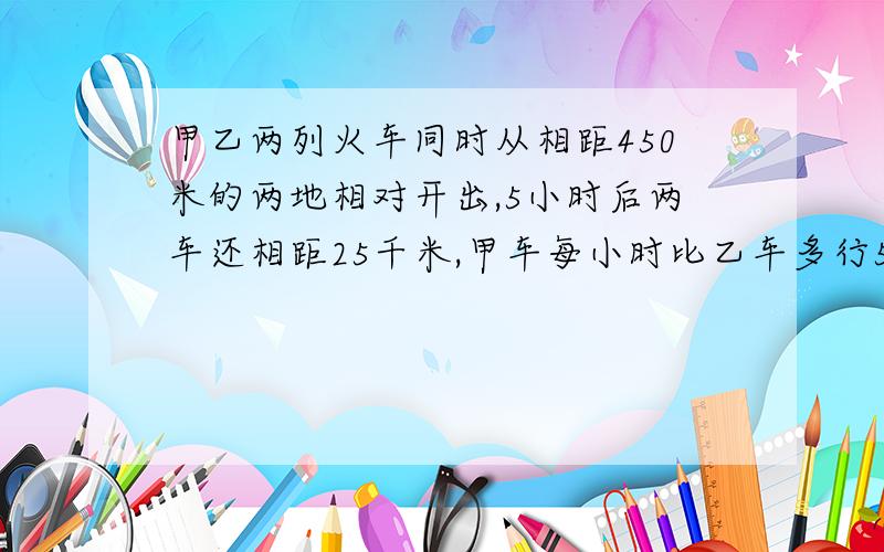 甲乙两列火车同时从相距450米的两地相对开出,5小时后两车还相距25千米,甲车每小时比乙车多行5千米,甲,乙两车各行多少