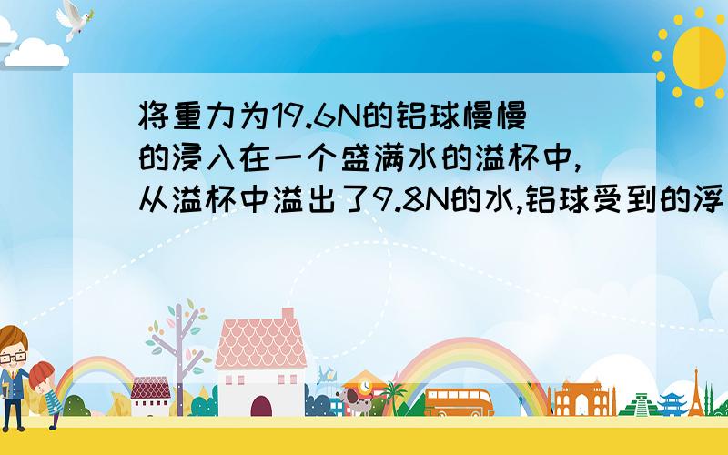 将重力为19.6N的铝球慢慢的浸入在一个盛满水的溢杯中,从溢杯中溢出了9.8N的水,铝球受到的浮力为（）N