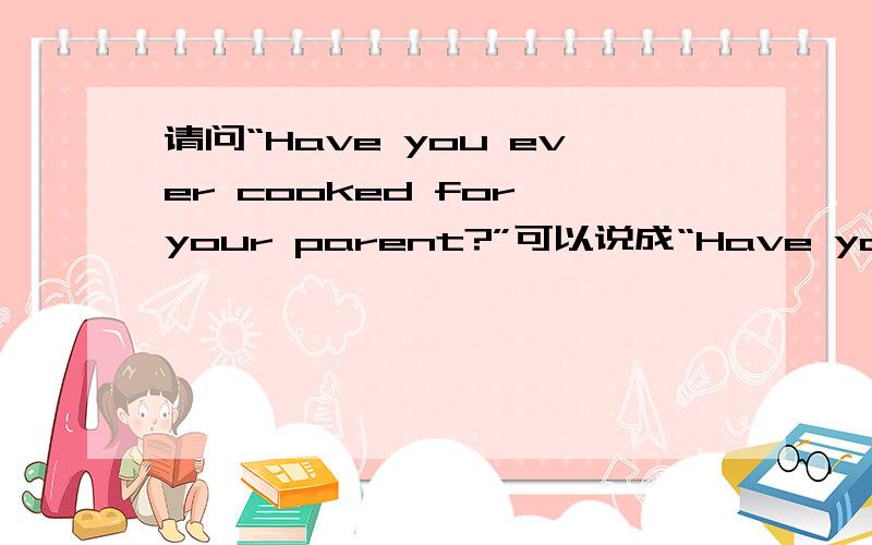 请问“Have you ever cooked for your parent?”可以说成“Have you cooke