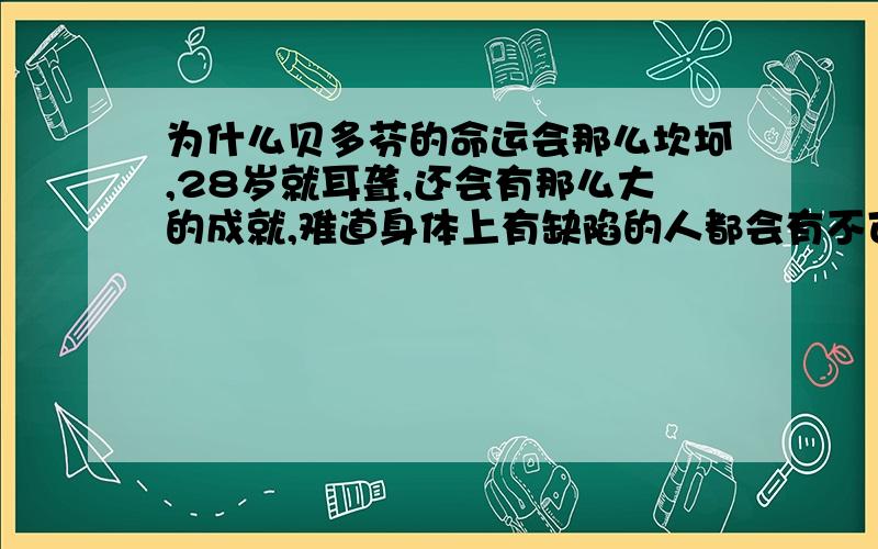 为什么贝多芬的命运会那么坎坷,28岁就耳聋,还会有那么大的成就,难道身体上有缺陷的人都会有不可惊人的举动吗?