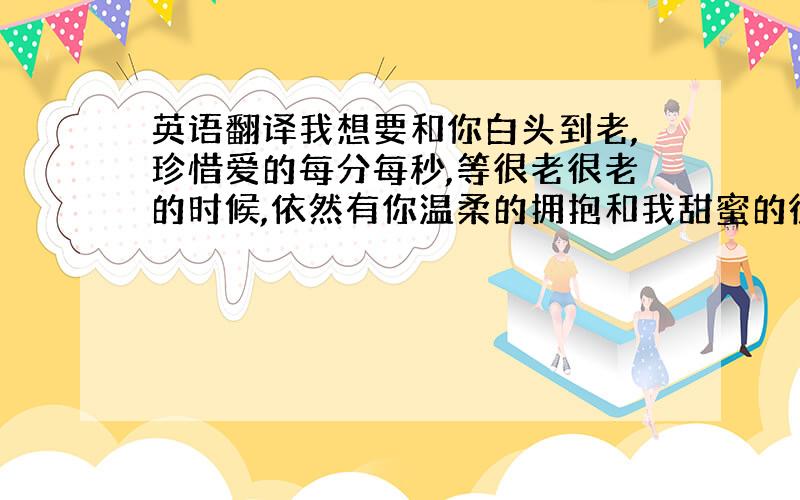 英语翻译我想要和你白头到老,珍惜爱的每分每秒,等很老很老的时候,依然有你温柔的拥抱和我甜蜜的微笑.即使受了再大的委屈,也