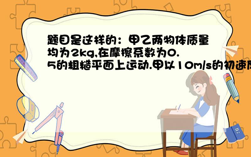 题目是这样的：甲乙两物体质量均为2kg,在摩擦系数为0.5的粗糙平面上运动.甲以10m/s的初速度想右运动.同时同地,乙