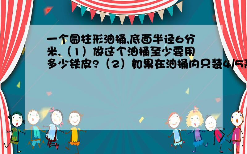 一个圆柱形油桶,底面半径6分米,（1）做这个油桶至少要用多少铁皮?（2）如果在油桶内只装4/5高的油,这个油桶内有多少升