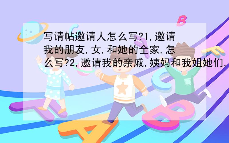 写请帖邀请人怎么写?1,邀请我的朋友,女,和她的全家,怎么写?2,邀请我的亲戚,姨妈和我姐她们,怎么写?我有喜帖，我想问