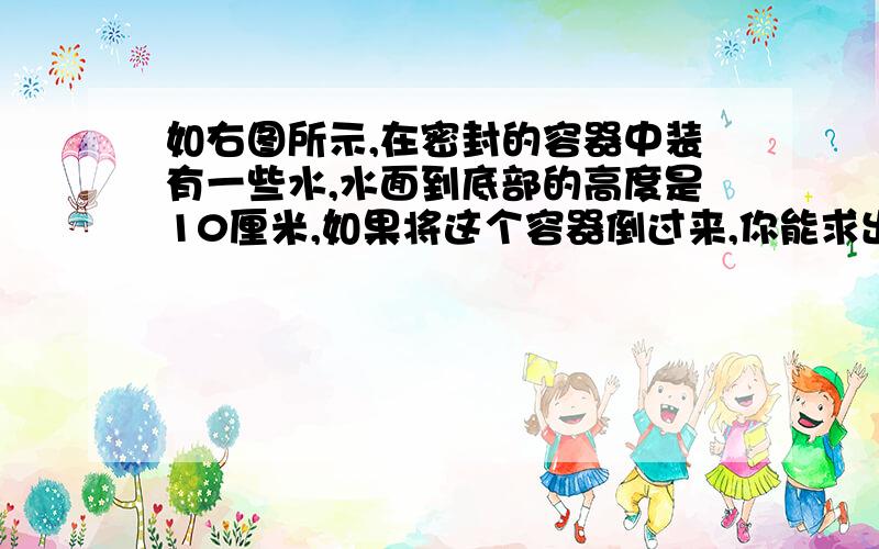 如右图所示,在密封的容器中装有一些水,水面到底部的高度是10厘米,如果将这个容器倒过来,你能求出水面到底部的高度是多少厘