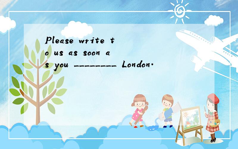 Please write to us as soon as you ________ London.