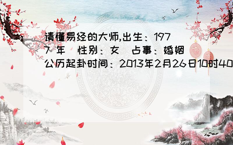 请懂易经的大师,出生：1977 年　性别：女　占事：婚姻公历起卦时间：2013年2月26日10时40分　(在线摇卦)农历