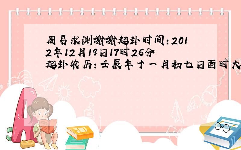 周易求测谢谢起卦时间：2012年12月19日17时26分起卦农历：壬辰年十一月初七日酉时大雪：2012年12月07日02