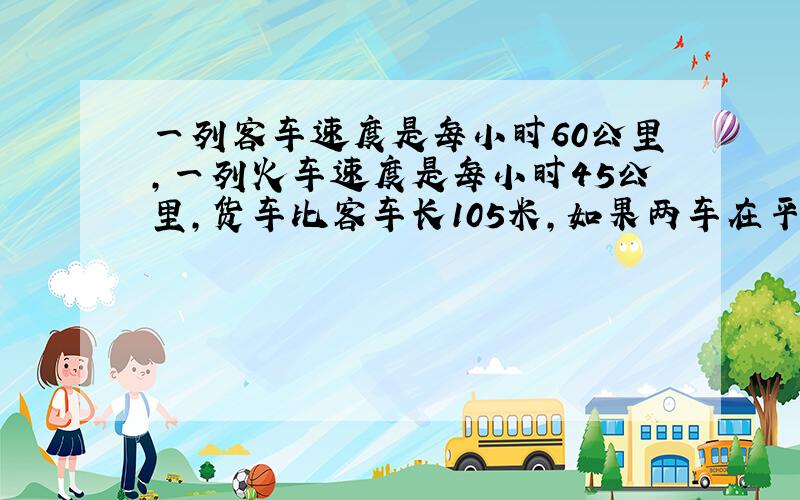 一列客车速度是每小时60公里,一列火车速度是每小时45公里,货车比客车长105米,如果两车在平行的轨道上行驶