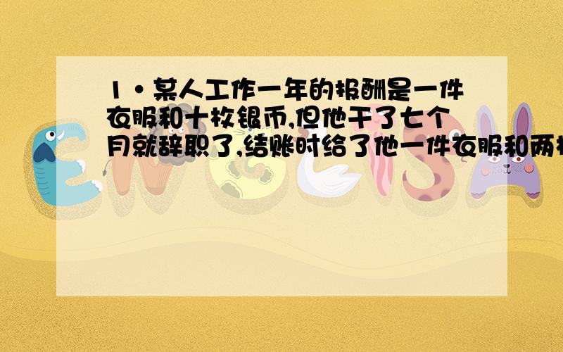 1·某人工作一年的报酬是一件衣服和十枚银币,但他干了七个月就辞职了,结账时给了他一件衣服和两枚银币,这件衣服值多少枚银币