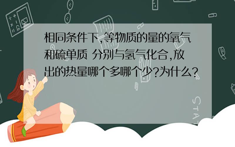 相同条件下,等物质的量的氧气和硫单质 分别与氢气化合,放出的热量哪个多哪个少?为什么?