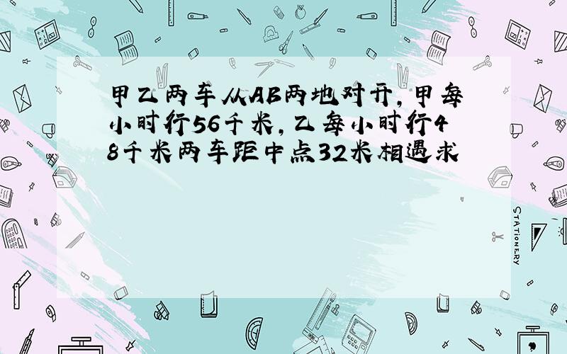 甲乙两车从AB两地对开,甲每小时行56千米,乙每小时行48千米两车距中点32米相遇求