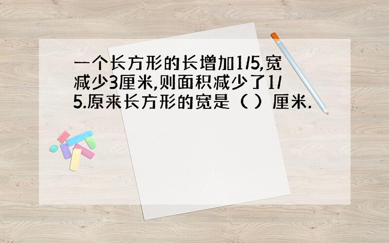 一个长方形的长增加1/5,宽减少3厘米,则面积减少了1/5.原来长方形的宽是（ ）厘米.