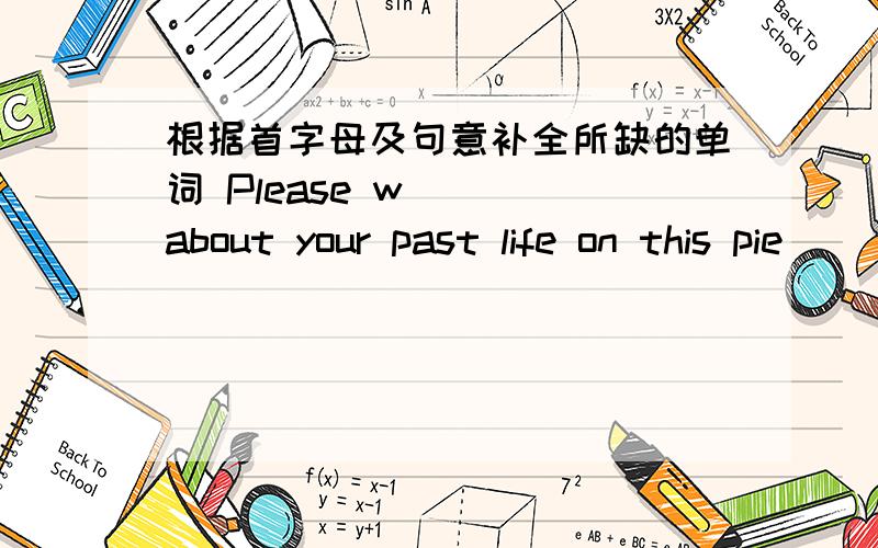 根据首字母及句意补全所缺的单词 Please w___ about your past life on this pie