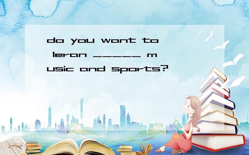 do you want to leran _____ music and sports?