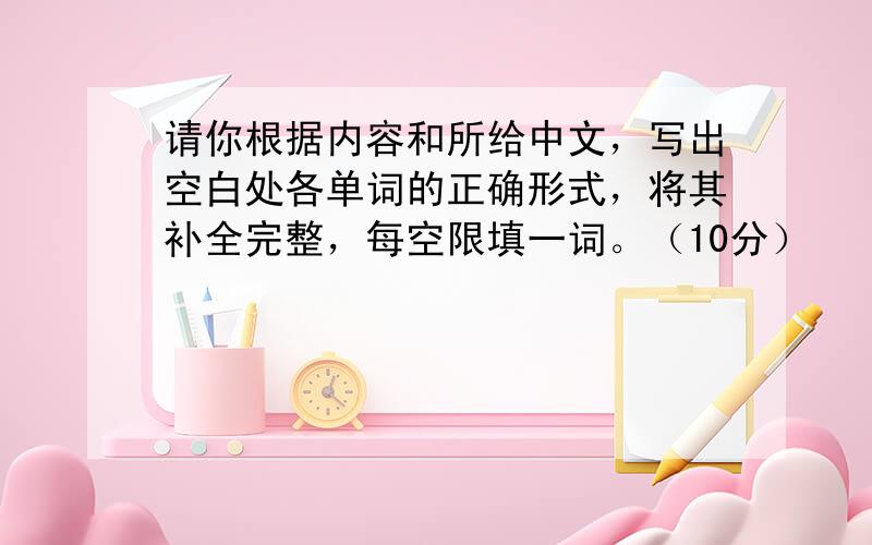 请你根据内容和所给中文，写出空白处各单词的正确形式，将其补全完整，每空限填一词。（10分）