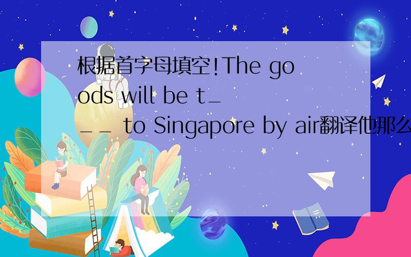 根据首字母填空!The goods will be t___ to Singapore by air翻译他那么倔强,没有