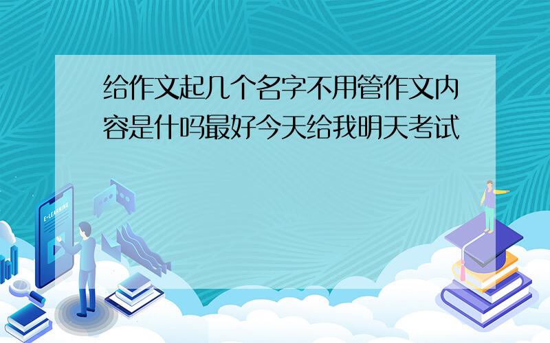 给作文起几个名字不用管作文内容是什吗最好今天给我明天考试