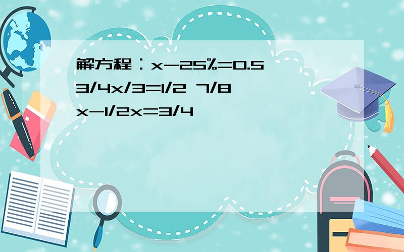 解方程：x-25%=0.5 3/4x/3=1/2 7/8x-1/2x=3/4