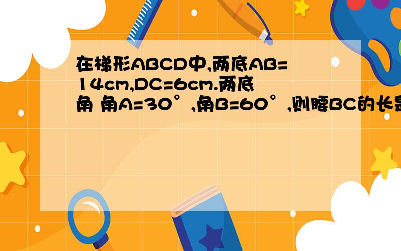 在梯形ABCD中,两底AB=14cm,DC=6cm.两底角 角A=30°,角B=60°,则腰BC的长是多少?